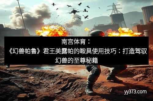 南宫体育：《幻兽帕鲁》君王美露帕的鞍具使用技巧：打造驾驭幻兽的至尊秘籍